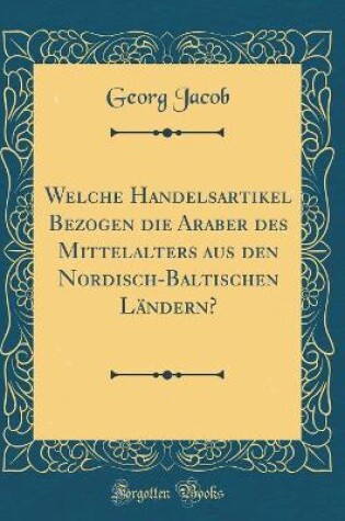 Cover of Welche Handelsartikel Bezogen Die Araber Des Mittelalters Aus Den Nordisch-Baltischen Landern? (Classic Reprint)