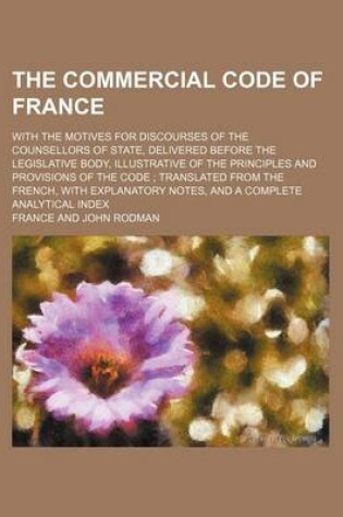 Cover of The Commercial Code of France; With the Motives for Discourses of the Counsellors of State, Delivered Before the Legislative Body, Illustrative of the Principles and Provisions of the Code Translated from the French, with Explanatory Notes, and a Complete Anal
