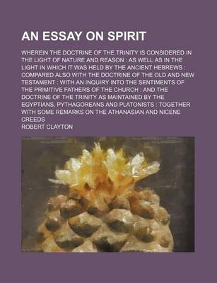 Book cover for An Essay on Spirit; Wherein the Doctrine of the Trinity Is Considered in the Light of Nature and Reason as Well as in the Light in Which It Was Held by the Ancient Hebrews Compared Also with the Doctrine of the Old and New Testament with an Inquiry Into T