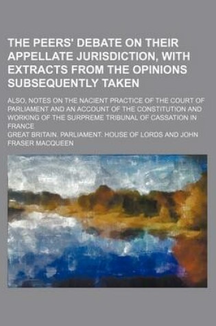 Cover of The Peers' Debate on Their Appellate Jurisdiction, with Extracts from the Opinions Subsequently Taken; Also, Notes on the Nacient Practice of the Court of Parliament and an Account of the Constitution and Working of the Surpreme Tribunal of Cassation in F