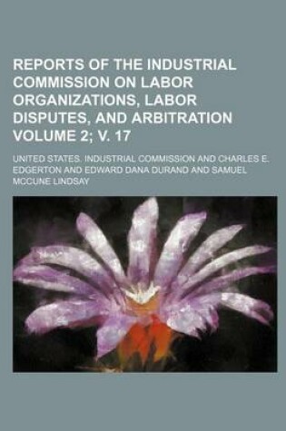 Cover of Reports of the Industrial Commission on Labor Organizations, Labor Disputes, and Arbitration Volume 2; V. 17