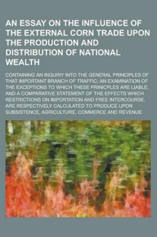 Cover of An Essay on the Influence of the External Corn Trade Upon the Production and Distribution of National Wealth; Containing an Inquiry Into the General Principles of That Important Branch of Traffic; An Examination of the Exceptions to Which