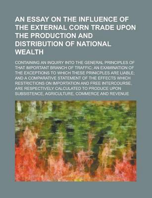 Book cover for An Essay on the Influence of the External Corn Trade Upon the Production and Distribution of National Wealth; Containing an Inquiry Into the General Principles of That Important Branch of Traffic; An Examination of the Exceptions to Which