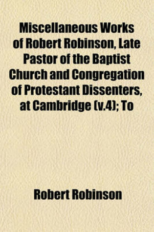 Cover of Miscellaneous Works of Robert Robinson, Late Pastor of the Baptist Church and Congregation of Protestant Dissenters, at Cambridge (V.4); To