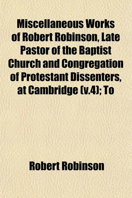 Book cover for Miscellaneous Works of Robert Robinson, Late Pastor of the Baptist Church and Congregation of Protestant Dissenters, at Cambridge (V.4); To