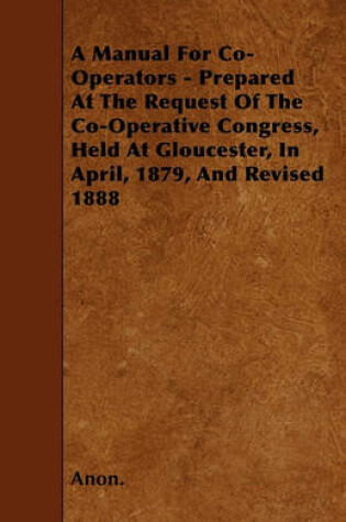 Cover of A Manual For Co-Operators - Prepared At The Request Of The Co-Operative Congress, Held At Gloucester, In April, 1879, And Revised 1888