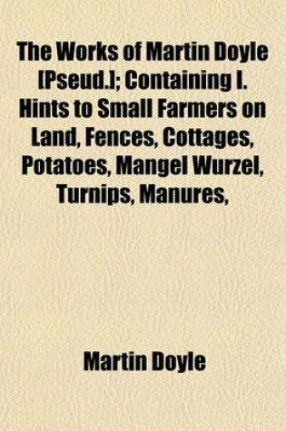 Cover of The Works of Martin Doyle [Pseud.]; Containing I. Hints to Small Farmers on Land, Fences, Cottages, Potatoes, Mangel Wurzel, Turnips, Manures, &C. II. Hints on Road-Work, Ventilation, Health, Dress, Temperance, Education, &C. III. Hints on Planting, Cattl