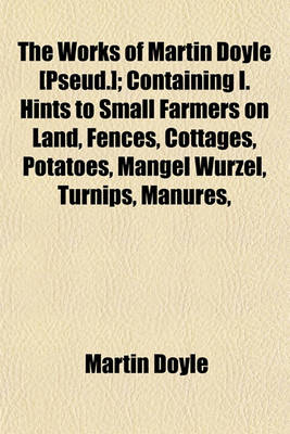 Book cover for The Works of Martin Doyle [Pseud.]; Containing I. Hints to Small Farmers on Land, Fences, Cottages, Potatoes, Mangel Wurzel, Turnips, Manures, &C. II. Hints on Road-Work, Ventilation, Health, Dress, Temperance, Education, &C. III. Hints on Planting, Cattl