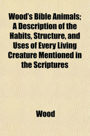 Cover of Wood's Bible Animals; A Description of the Habits, Structure, and Uses of Every Living Creature Mentioned in the Scriptures