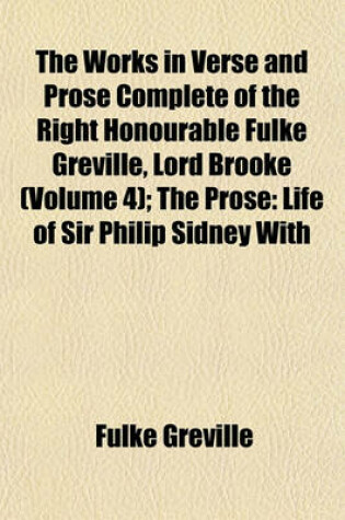 Cover of The Works in Verse and Prose Complete of the Right Honourable Fulke Greville, Lord Brooke Volume 4; The Prose Life of Sir Philip Sidney with Additions and Various Readings. Letter to an Honourable Lady. Letter to Varney in France. Speech for Bacon. Acco