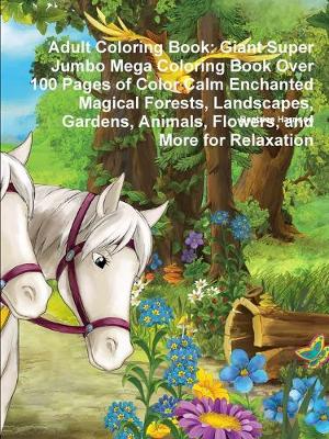 Book cover for Adult Coloring Book: Giant Super Jumbo Mega Coloring Book Over 100 Pages of Color Calm Enchanted Magical Forests, Landscapes, Gardens, Animals, Flowers, and More for Relaxation