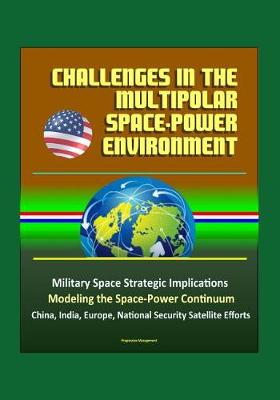 Book cover for Challenges in the Multipolar Space-Power Environment - Military Space Strategic Implications, Modeling the Space-Power Continuum, China, India, Europe, National Security Satellite Efforts