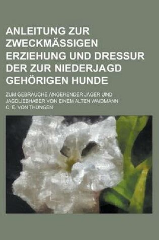 Cover of Anleitung Zur Zweckmassigen Erziehung Und Dressur Der Zur Niederjagd Gehorigen Hunde; Zum Gebrauche Angehender Jager Und Jagdliebhaber Von Einem Alten