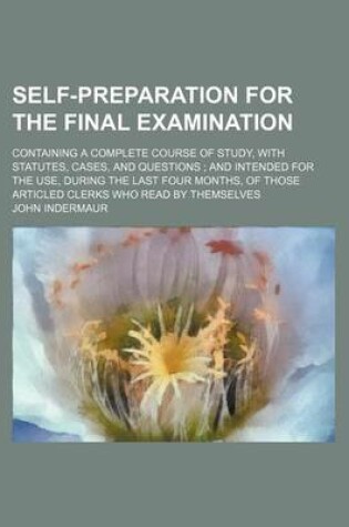 Cover of Self-Preparation for the Final Examination; Containing a Complete Course of Study, with Statutes, Cases, and Questions and Intended for the Use, During the Last Four Months, of Those Articled Clerks Who Read by Themselves