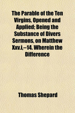 Cover of The Parable of the Ten Virgins, Opened and Applied; Being the Substance of Divers Sermons, on Matthew XXV.I, --14. Wherein the Difference Between the Sincere Christian and the Most Refined Hypocrite, the Nature and Characters of Saving and Common Grace and