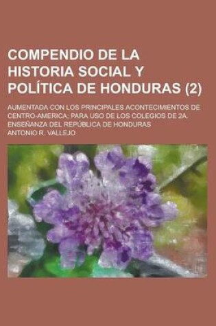 Cover of Compendio de La Historia Social y Politica de Honduras; Aumentada Con Los Principales Acontecimientos de Centro-America; Para USO de Los Colegios de 2a. Ensenanza del Republica de Honduras (2)