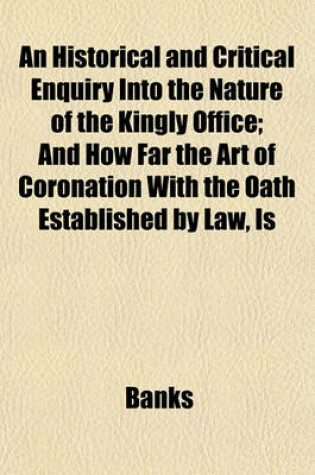 Cover of An Historical and Critical Enquiry Into the Nature of the Kingly Office; And How Far the Art of Coronation with the Oath Established by Law, Is