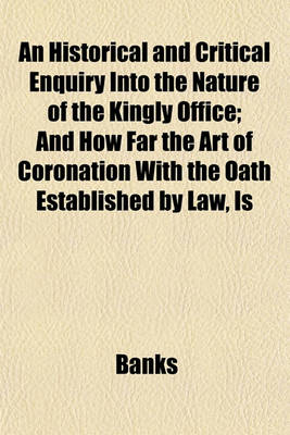 Book cover for An Historical and Critical Enquiry Into the Nature of the Kingly Office; And How Far the Art of Coronation with the Oath Established by Law, Is