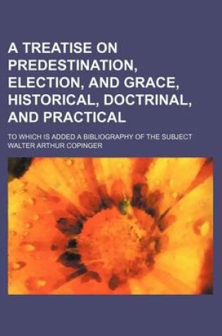 Cover of A Treatise on Predestination, Election, and Grace, Historical, Doctrinal, and Practical; To Which Is Added a Bibliography of the Subject