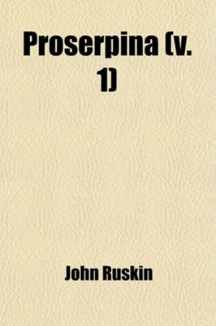 Cover of Proserpina; Studies of Wayside Flowers, While the Air Was Yet Pure Among the Alps, and in the Scotland and England Which My Father Knew Volume 1