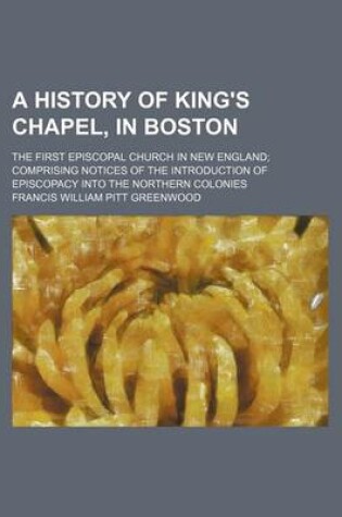 Cover of A History of King's Chapel, in Boston; The First Episcopal Church in New England Comprising Notices of the Introduction of Episcopacy Into the Northern Colonies