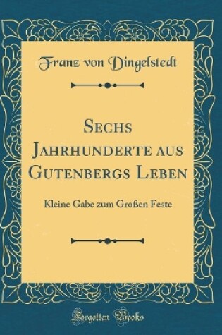 Cover of Sechs Jahrhunderte aus Gutenbergs Leben: Kleine Gabe zum Großen Feste (Classic Reprint)