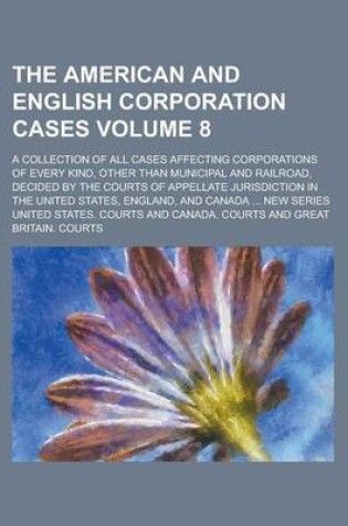 Cover of The American and English Corporation Cases; A Collection of All Cases Affecting Corporations of Every Kind, Other Than Municipal and Railroad, Decided by the Courts of Appellate Jurisdiction in the United States, England, and Volume 8