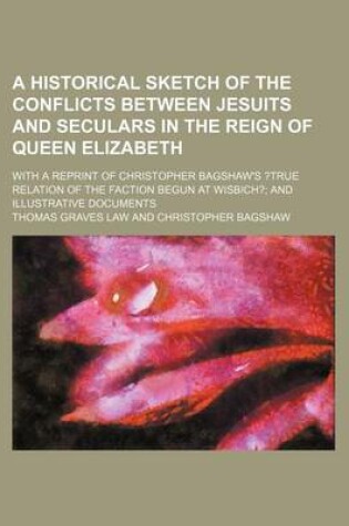 Cover of A Historical Sketch of the Conflicts Between Jesuits and Seculars in the Reign of Queen Elizabeth; With a Reprint of Christopher Bagshaw's ?True Relation of the Faction Begun at Wisbich? and Illustrative Documents