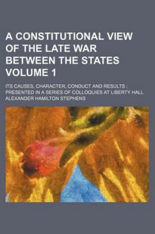 Cover of A Constitutional View of the Late War Between the States; Its Causes, Character, Conduct and Results Presented in a Series of Colloquies at Liberty Hall Volume 1