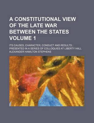 Book cover for A Constitutional View of the Late War Between the States; Its Causes, Character, Conduct and Results Presented in a Series of Colloquies at Liberty Hall Volume 1