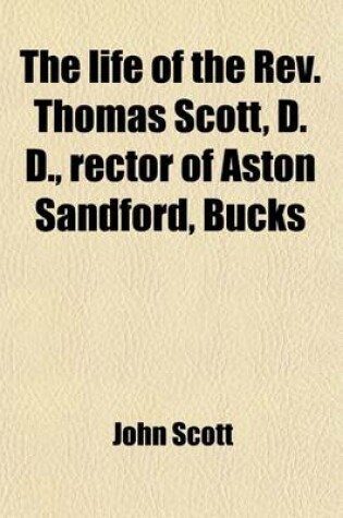 Cover of The Life of the REV. Thomas Scott, D. D.; Rector of Aston Sandford, Bucks Including a Narrative Drawn Up by Himself, and Copious Extracts of His Letters
