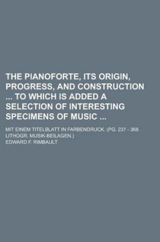 Cover of The Pianoforte, Its Origin, Progress, and Construction to Which Is Added a Selection of Interesting Specimens of Music; Mit Einem Titelblatt in Farbendruck. (Pg. 237 - 368. Lithogr. Musik-Beilagen.)