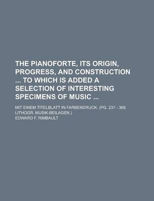 Book cover for The Pianoforte, Its Origin, Progress, and Construction to Which Is Added a Selection of Interesting Specimens of Music; Mit Einem Titelblatt in Farbendruck. (Pg. 237 - 368. Lithogr. Musik-Beilagen.)