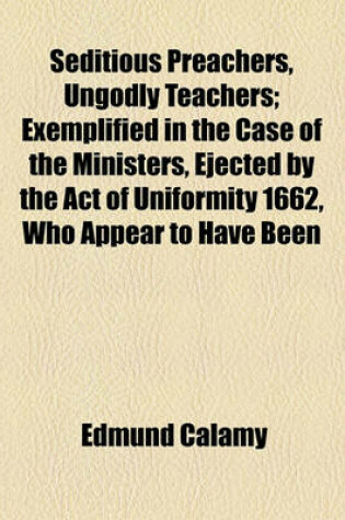 Cover of Seditious Preachers, Ungodly Teachers; Exemplified in the Case of the Ministers, Ejected by the Act of Uniformity 1662, Who Appear to Have Been the Only Trumpets to War, and Incendiaries Towards Rebellion Opposed Chiefly to Mr. Callamy's