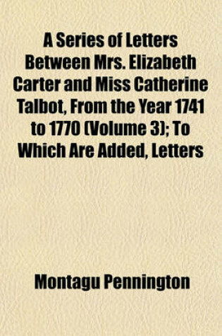 Cover of A Series of Letters Between Mrs. Elizabeth Carter and Miss Catherine Talbot, from the Year 1741 to 1770; To Which Are Added, Letters from Mrs. Eliza