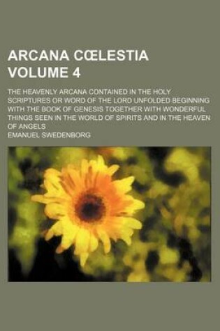 Cover of Arcana C Lestia Volume 4; The Heavenly Arcana Contained in the Holy Scriptures or Word of the Lord Unfolded Beginning with the Book of Genesis Together with Wonderful Things Seen in the World of Spirits and in the Heaven of Angels