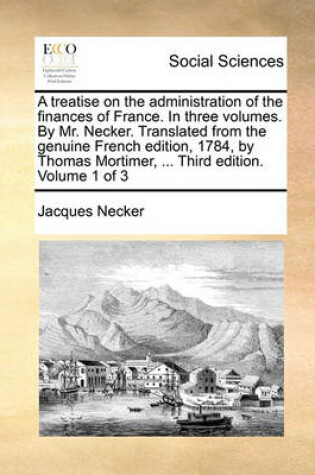 Cover of A treatise on the administration of the finances of France. In three volumes. By Mr. Necker. Translated from the genuine French edition, 1784, by Thomas Mortimer, ... Third edition. Volume 1 of 3