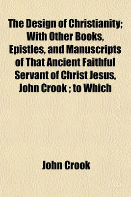 Book cover for The Design of Christianity; With Other Books, Epistles, and Manuscripts of That Ancient Faithful Servant of Christ Jesus, John Crook; To Which