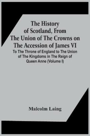 Cover of The History Of Scotland, From The Union Of The Crowns On The Accession Of James Vi. To The Throne Of England To The Union Of The Kingdoms In The Reign Of Queen Anne (Volume I)