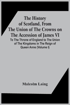 Book cover for The History Of Scotland, From The Union Of The Crowns On The Accession Of James Vi. To The Throne Of England To The Union Of The Kingdoms In The Reign Of Queen Anne (Volume I)