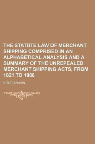 Cover of The Statute Law of Merchant Shipping Comprised in an Alphabetical Analysis and a Summary of the Unrepealed Merchant Shipping Acts, from 1821 to 1888