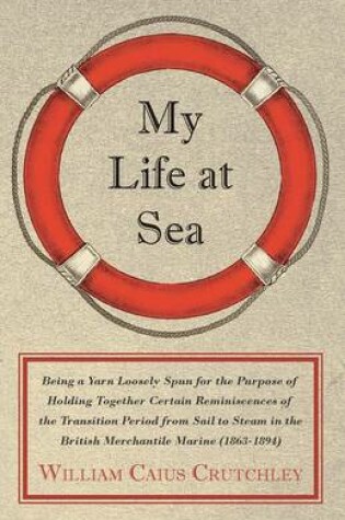Cover of My Life At Sea; Being A Yarn Loosely Spun For The Purpose Of Holding Together Certain Reminiscences Of The Transition Period From Sail To Steam In The British Merchantile Marine (1863-1894)