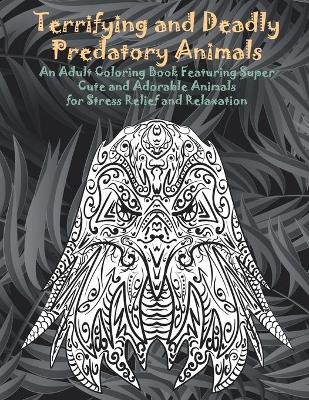 Cover of Terrifying and Deadly Predatory Animals - An Adult Coloring Book Featuring Super Cute and Adorable Animals for Stress Relief and Relaxation