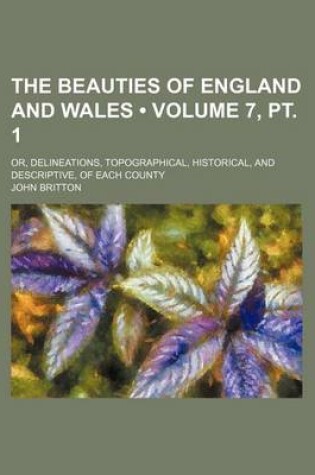 Cover of The Beauties of England and Wales (Volume 7, PT. 1); Or, Delineations, Topographical, Historical, and Descriptive, of Each County