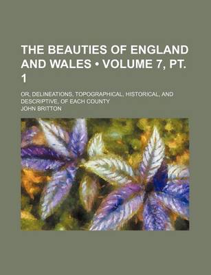 Book cover for The Beauties of England and Wales (Volume 7, PT. 1); Or, Delineations, Topographical, Historical, and Descriptive, of Each County