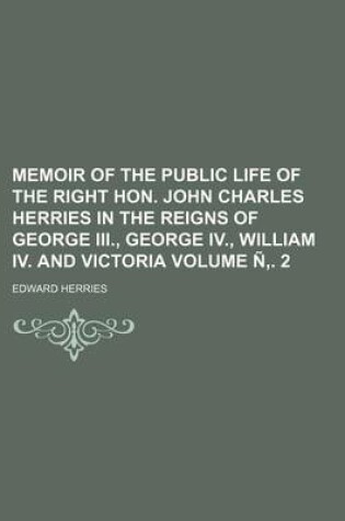 Cover of Memoir of the Public Life of the Right Hon. John Charles Herries in the Reigns of George III., George IV., William IV. and Victoria Volume N . 2