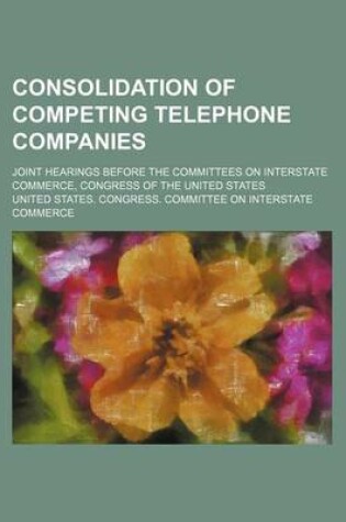 Cover of Consolidation of Competing Telephone Companies; Joint Hearings Before the Committees on Interstate Commerce, Congress of the United States