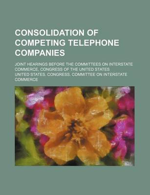 Book cover for Consolidation of Competing Telephone Companies; Joint Hearings Before the Committees on Interstate Commerce, Congress of the United States