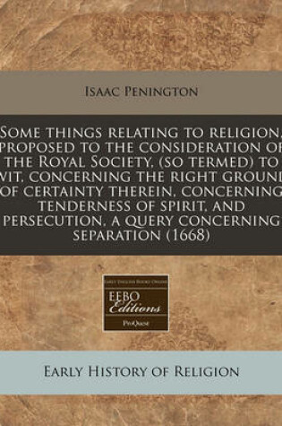 Cover of Some Things Relating to Religion, Proposed to the Consideration of the Royal Society, (So Termed) to Wit, Concerning the Right Ground of Certainty Therein, Concerning Tenderness of Spirit, and Persecution, a Query Concerning Separation (1668)