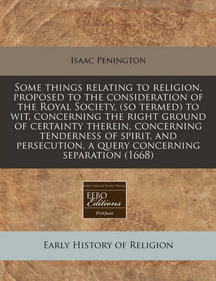 Book cover for Some Things Relating to Religion, Proposed to the Consideration of the Royal Society, (So Termed) to Wit, Concerning the Right Ground of Certainty Therein, Concerning Tenderness of Spirit, and Persecution, a Query Concerning Separation (1668)